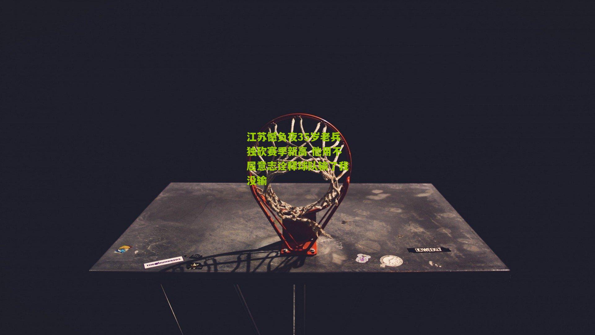 江苏憾负夜35岁老兵独砍赛季新高 他用不屈意志诠释球队输了我没输